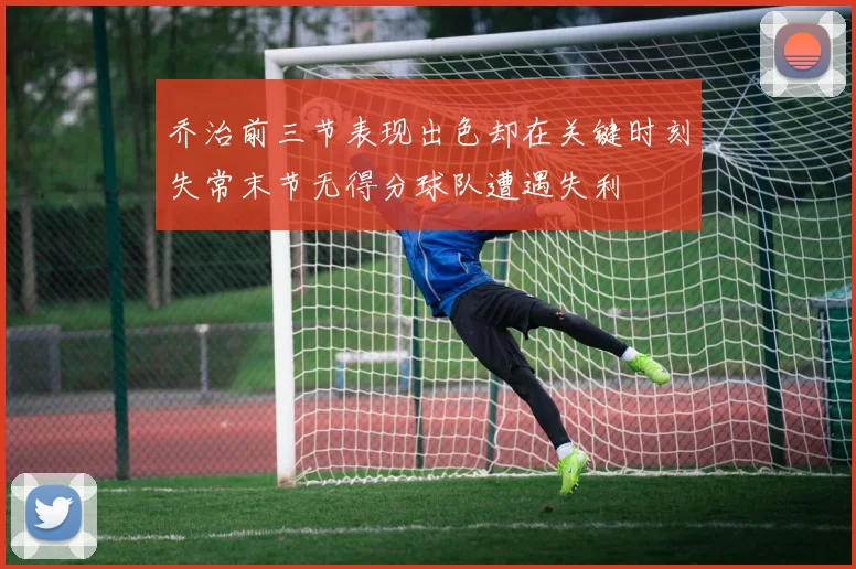 乔治前三节表现出色却在关键时刻失常末节无得分球队遭遇失利