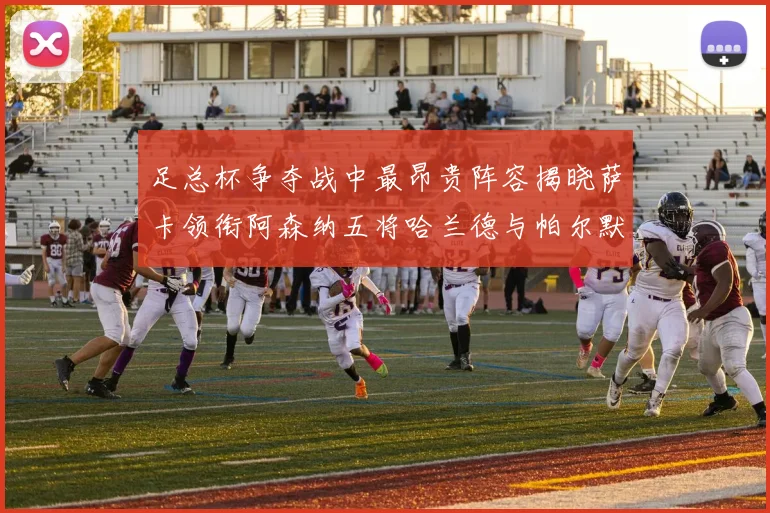 足总杯争夺战中最昂贵阵容揭晓萨卡领衔阿森纳五将哈兰德与帕尔默同在列