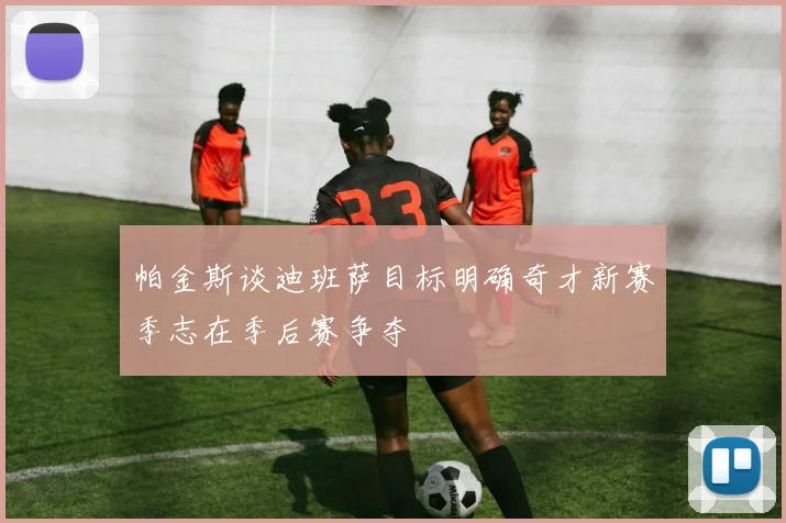 帕金斯谈迪班萨目标明确奇才新赛季志在季后赛争夺