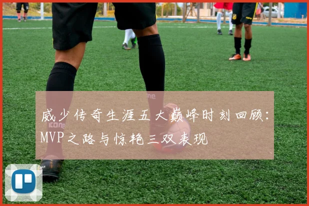 威少传奇生涯五大巅峰时刻回顾：MVP之路与惊艳三双表现